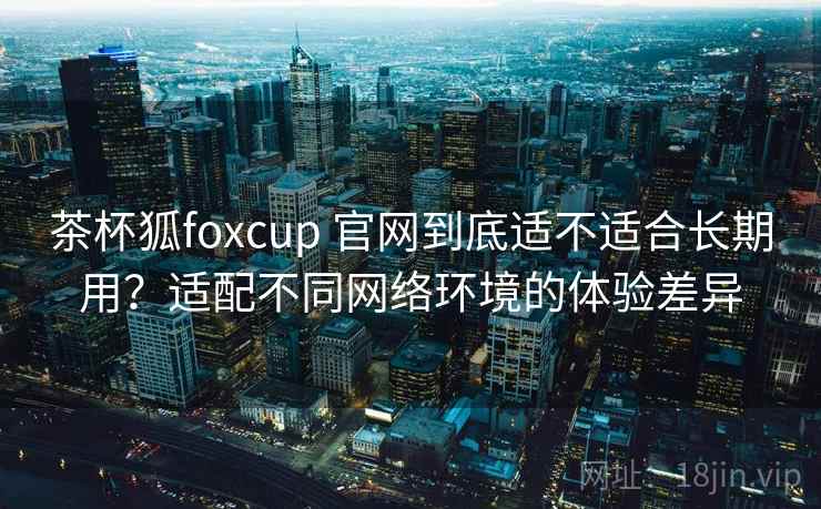 茶杯狐foxcup 官网到底适不适合长期用？适配不同网络环境的体验差异