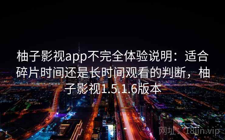 柚子影视app不完全体验说明：适合碎片时间还是长时间观看的判断，柚子影视1.5.1.6版本