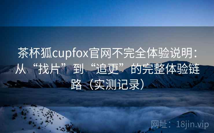 茶杯狐cupfox官网不完全体验说明：从“找片”到“追更”的完整体验链路（实测记录）