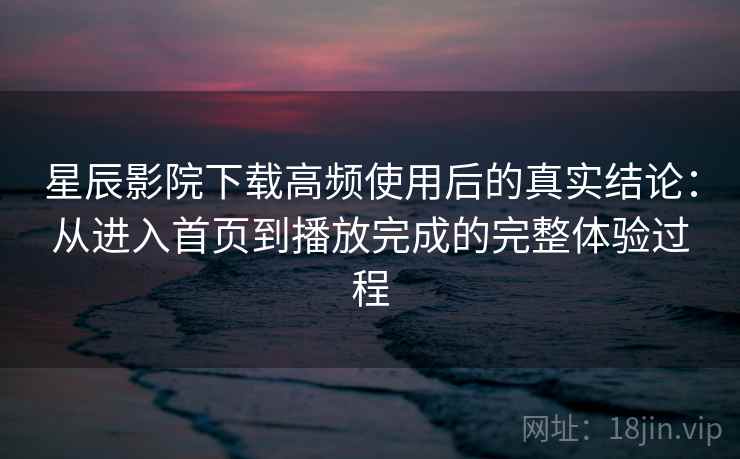 星辰影院下载高频使用后的真实结论：从进入首页到播放完成的完整体验过程