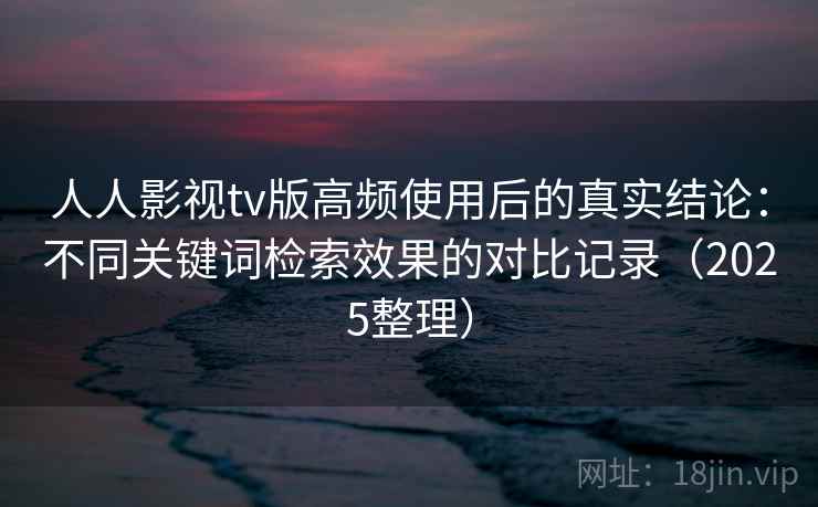 人人影视tv版高频使用后的真实结论：不同关键词检索效果的对比记录（2025整理）