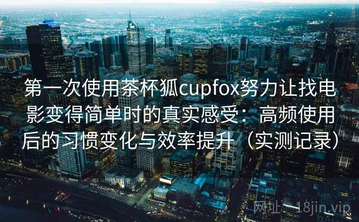 第一次使用茶杯狐cupfox努力让找电影变得简单时的真实感受：高频使用后的习惯变化与效率提升（实测记录）  第2张