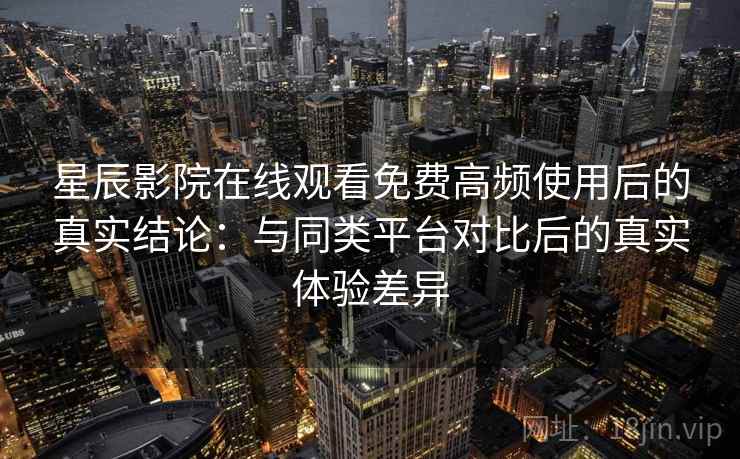 星辰影院在线观看免费高频使用后的真实结论：与同类平台对比后的真实体验差异