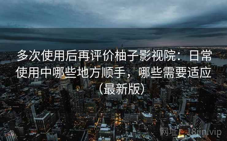 多次使用后再评价柚子影视院：日常使用中哪些地方顺手，哪些需要适应（最新版）