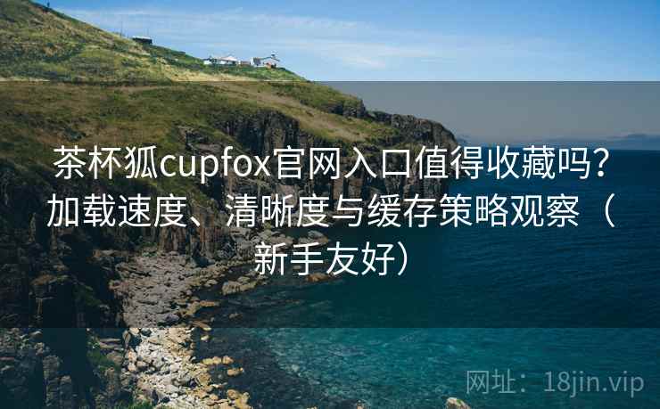 茶杯狐cupfox官网入口值得收藏吗？加载速度、清晰度与缓存策略观察（新手友好）