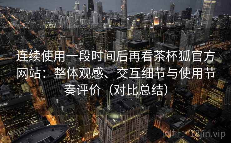 连续使用一段时间后再看茶杯狐官方网站：整体观感、交互细节与使用节奏评价（对比总结）  第1张