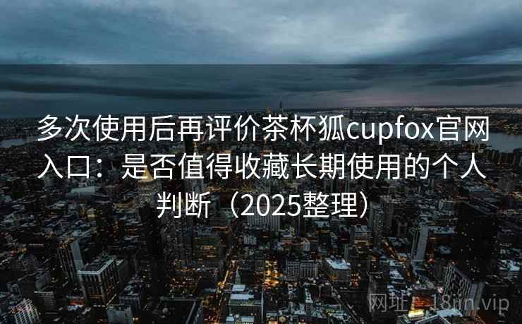 多次使用后再评价茶杯狐cupfox官网入口：是否值得收藏长期使用的个人判断（2025整理）