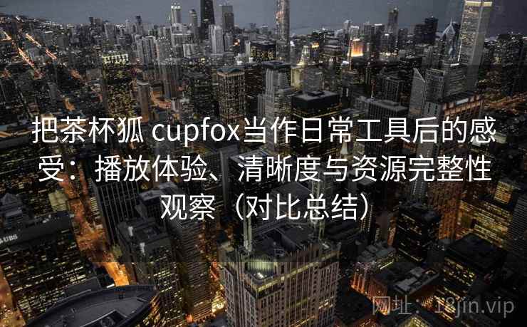 把茶杯狐 cupfox当作日常工具后的感受:播放体验、清晰度与资源完整性观察(对比总结) 第2张 把茶杯狐 cupfox当作日常工具后的感受:播放体验、清晰度与资源完整性观察(对比总结) 第2张