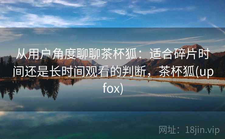 从用户角度聊聊茶杯狐：适合碎片时间还是长时间观看的判断，茶杯狐(upfox)  第2张