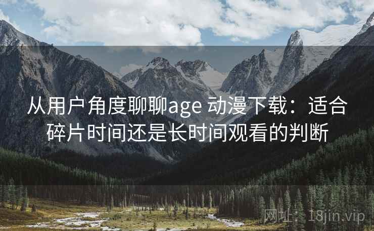从用户角度聊聊age 动漫下载：适合碎片时间还是长时间观看的判断