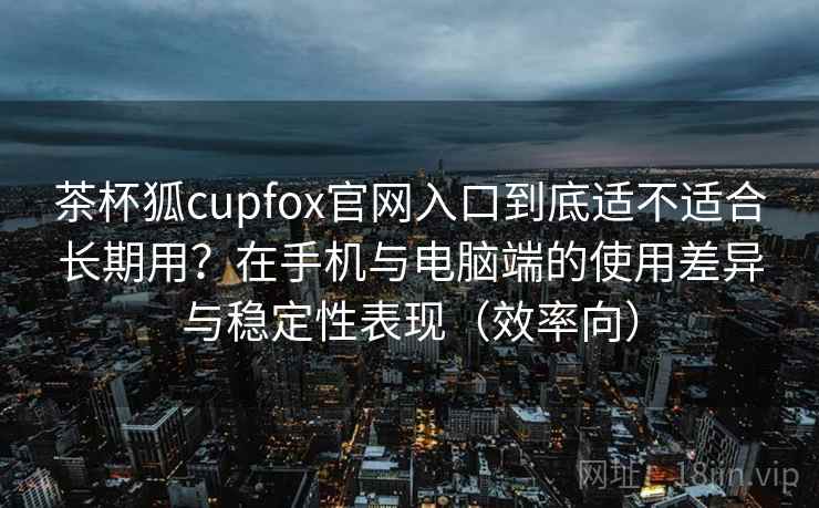 茶杯狐cupfox官网入口到底适不适合长期用？在手机与电脑端的使用差异与稳定性表现（效率向）