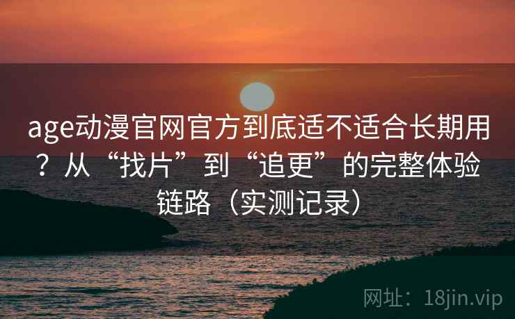 age动漫官网官方到底适不适合长期用？从“找片”到“追更”的完整体验链路（实测记录）
