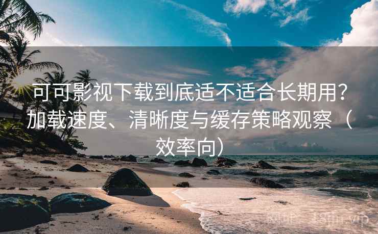 可可影视下载到底适不适合长期用？加载速度、清晰度与缓存策略观察（效率向）  第2张