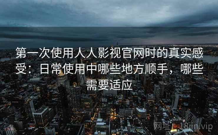 第一次使用人人影视官网时的真实感受：日常使用中哪些地方顺手，哪些需要适应  第2张