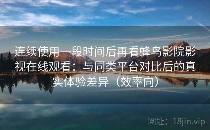 连续使用一段时间后再看蜂鸟影院影视在线观看：与同类平台对比后的真实体验差异（效率向）  第2张