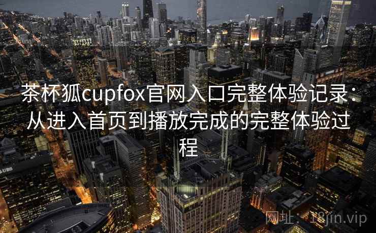 茶杯狐cupfox官网入口完整体验记录：从进入首页到播放完成的完整体验过程