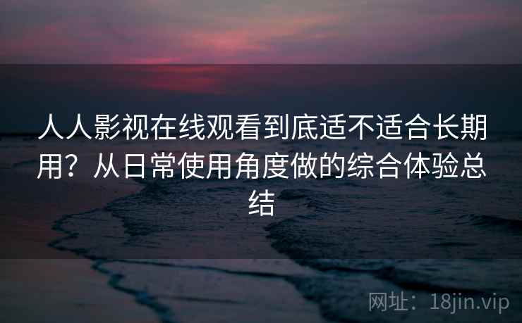 人人影视在线观看到底适不适合长期用？从日常使用角度做的综合体验总结