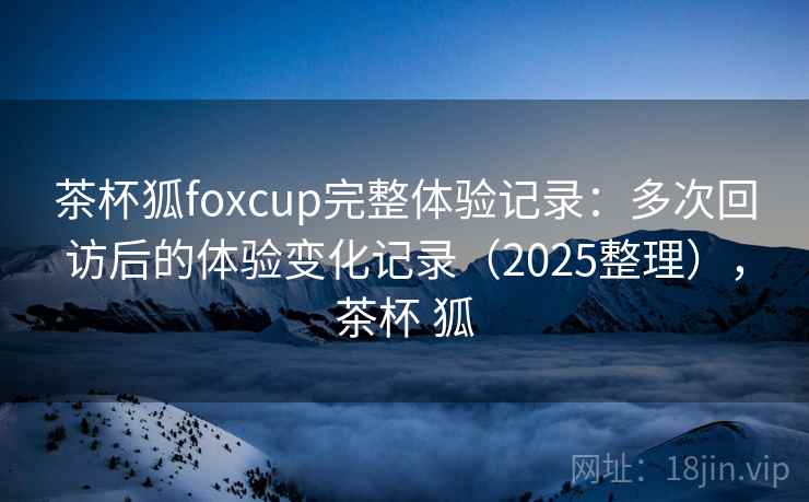 茶杯狐foxcup完整体验记录：多次回访后的体验变化记录（2025整理），茶杯 狐  第2张