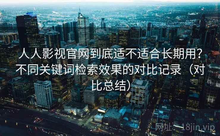 人人影视官网到底适不适合长期用？不同关键词检索效果的对比记录（对比总结）