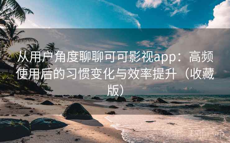 从用户角度聊聊可可影视app：高频使用后的习惯变化与效率提升（收藏版）