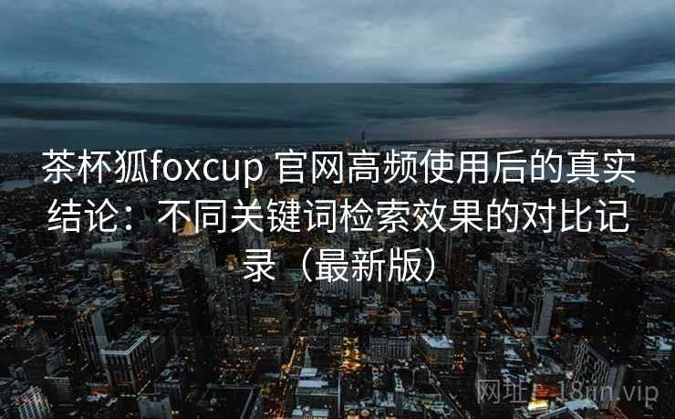 茶杯狐foxcup 官网高频使用后的真实结论：不同关键词检索效果的对比记录（最新版）  第1张