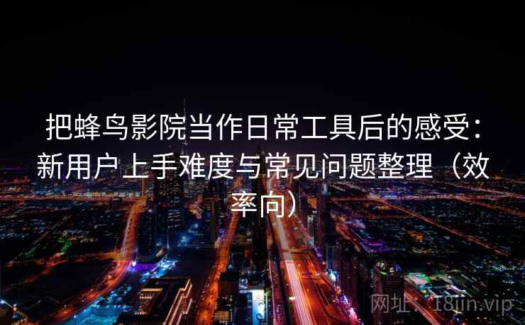 把蜂鸟影院当作日常工具后的感受：新用户上手难度与常见问题整理（效率向）  第1张