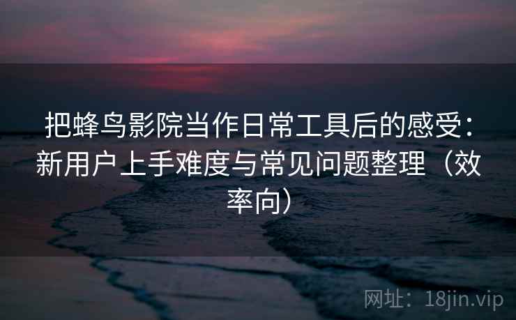 把蜂鸟影院当作日常工具后的感受：新用户上手难度与常见问题整理（效率向）  第2张