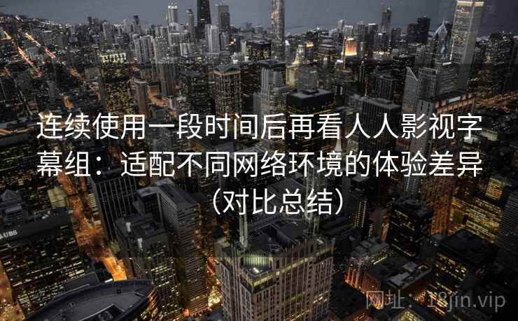 连续使用一段时间后再看人人影视字幕组：适配不同网络环境的体验差异（对比总结）  第1张
