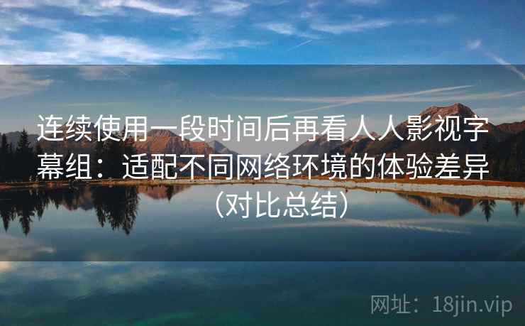 连续使用一段时间后再看人人影视字幕组：适配不同网络环境的体验差异（对比总结）  第2张
