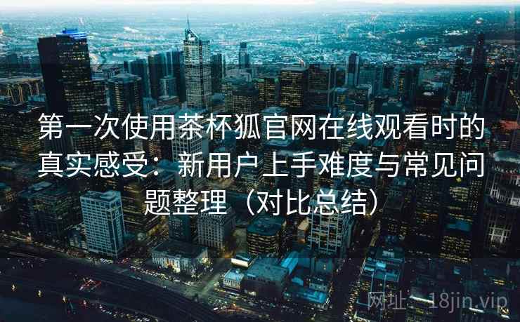 第一次使用茶杯狐官网在线观看时的真实感受:新用户上手难度与常见问题整理(对比总结) 第2张 第一次使用茶杯狐官网在线观看时的真实感受:新用户上手难度与常见问题整理(对比总结) 第2张