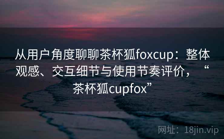 从用户角度聊聊茶杯狐foxcup：整体观感、交互细节与使用节奏评价，“茶杯狐cupfox”  第2张
