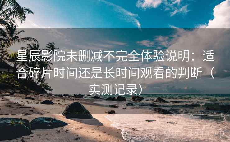 星辰影院未删减不完全体验说明：适合碎片时间还是长时间观看的判断（实测记录）  第2张