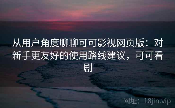 从用户角度聊聊可可影视网页版：对新手更友好的使用路线建议，可可看剧  第2张