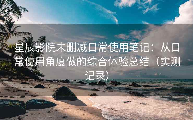 星辰影院未删减日常使用笔记：从日常使用角度做的综合体验总结（实测记录）  第2张