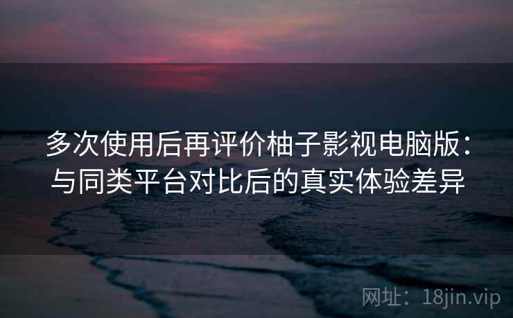 多次使用后再评价柚子影视电脑版：与同类平台对比后的真实体验差异  第1张