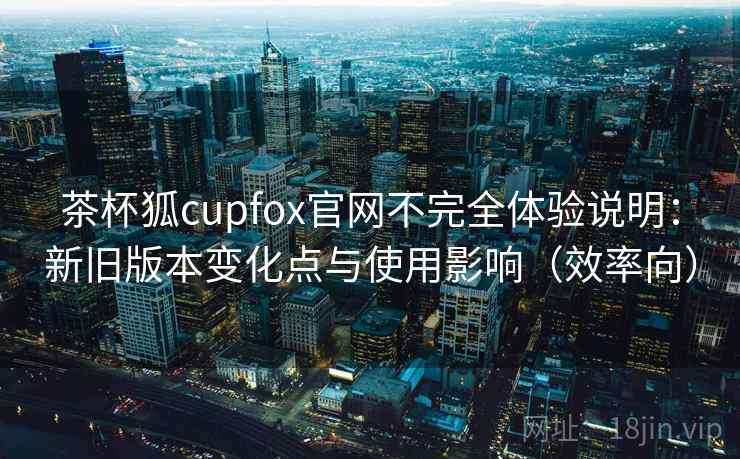 茶杯狐cupfox官网不完全体验说明：新旧版本变化点与使用影响（效率向）  第1张