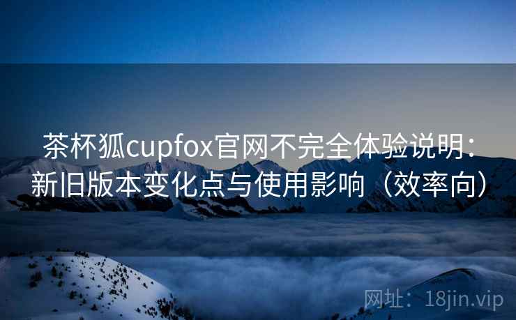 茶杯狐cupfox官网不完全体验说明：新旧版本变化点与使用影响（效率向）  第2张