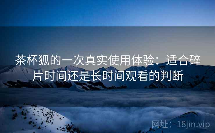 茶杯狐的一次真实使用体验:适合碎片时间还是长时间观看的判断 第1张 茶杯狐的一次真实使用体验:适合碎片时间还是长时间观看的判断 第1张