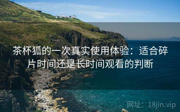 茶杯狐的一次真实使用体验:适合碎片时间还是长时间观看的判断 第2张 茶杯狐的一次真实使用体验:适合碎片时间还是长时间观看的判断 第2张