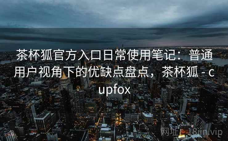 茶杯狐官方入口日常使用笔记:普通用户视角下的优缺点盘点,茶杯狐 - cupfox 第2张 茶杯狐官方入口日常使用笔记:普通用户视角下的优缺点盘点,茶杯狐 - cupfox 第2张