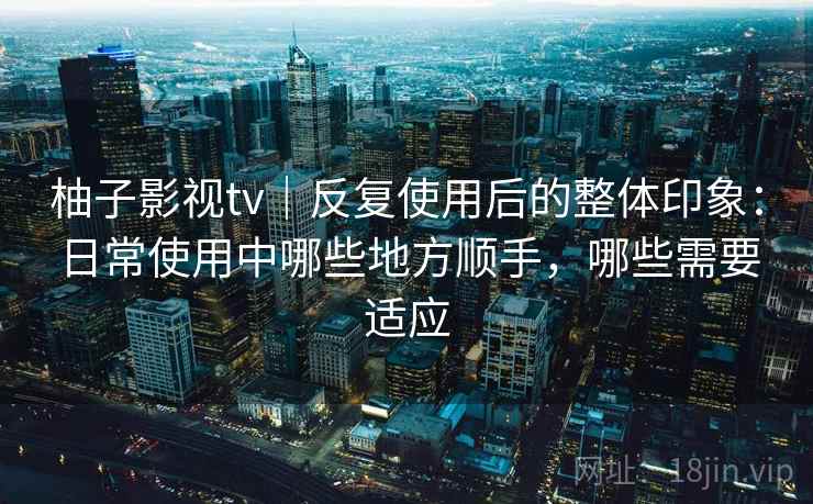 柚子影视tv｜反复使用后的整体印象：日常使用中哪些地方顺手，哪些需要适应