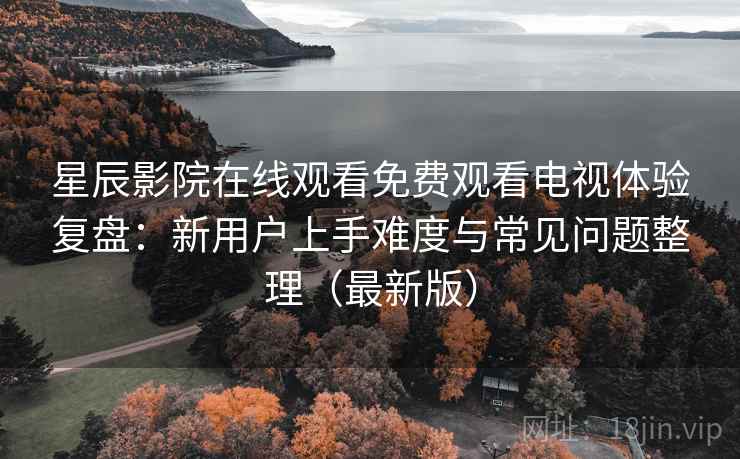 星辰影院在线观看免费观看电视体验复盘：新用户上手难度与常见问题整理（最新版）