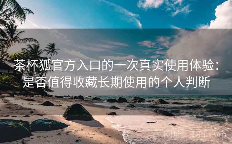 茶杯狐官方入口的一次真实使用体验：是否值得收藏长期使用的个人判断