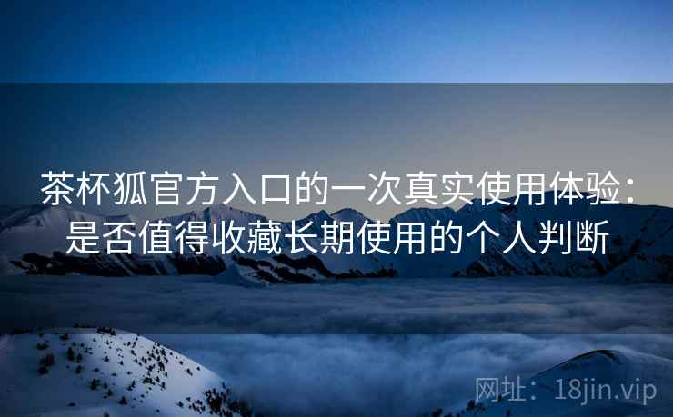 茶杯狐官方入口的一次真实使用体验:是否值得收藏长期使用的个人判断 第2张 茶杯狐官方入口的一次真实使用体验:是否值得收藏长期使用的个人判断 第2张