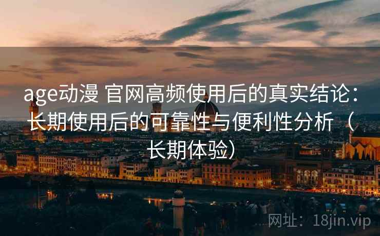 age动漫 官网高频使用后的真实结论：长期使用后的可靠性与便利性分析（长期体验）