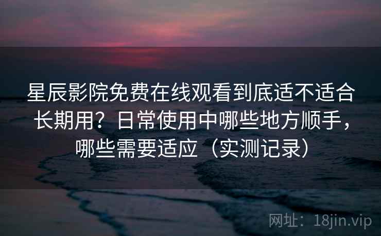 星辰影院免费在线观看到底适不适合长期用？日常使用中哪些地方顺手，哪些需要适应（实测记录）