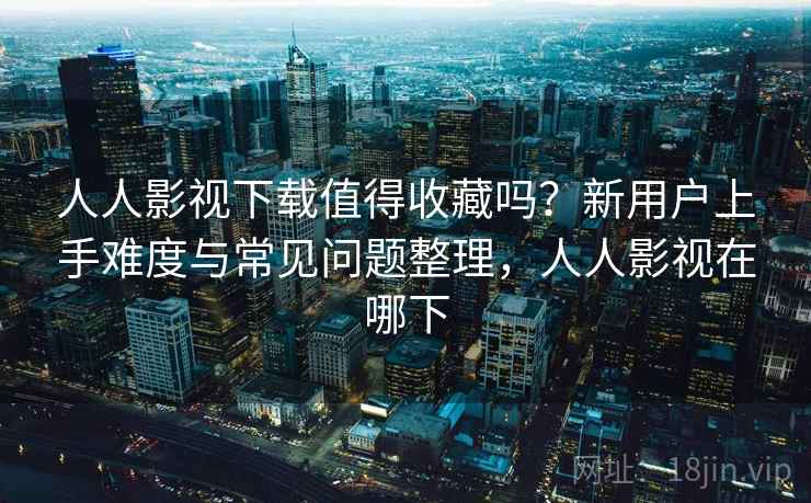 人人影视下载值得收藏吗？新用户上手难度与常见问题整理，人人影视在哪下