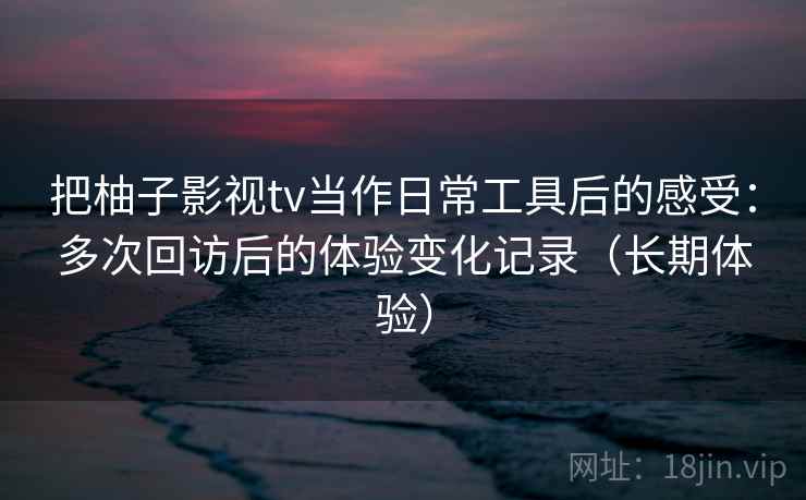 把柚子影视tv当作日常工具后的感受:多次回访后的体验变化记录(长期体验) 第1张 把柚子影视tv当作日常工具后的感受:多次回访后的体验变化记录(长期体验) 第1张