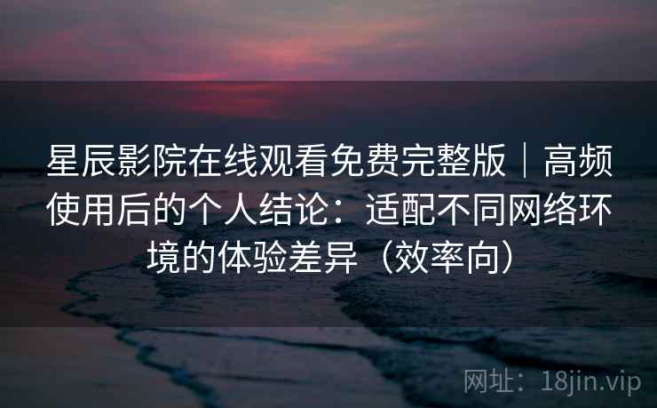 星辰影院在线观看免费完整版｜高频使用后的个人结论：适配不同网络环境的体验差异（效率向）
