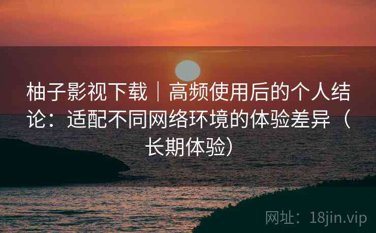 柚子影视下载|高频使用后的个人结论:适配不同网络环境的体验差异(长期体验) 第1张 柚子影视下载|高频使用后的个人结论:适配不同网络环境的体验差异(长期体验) 第1张